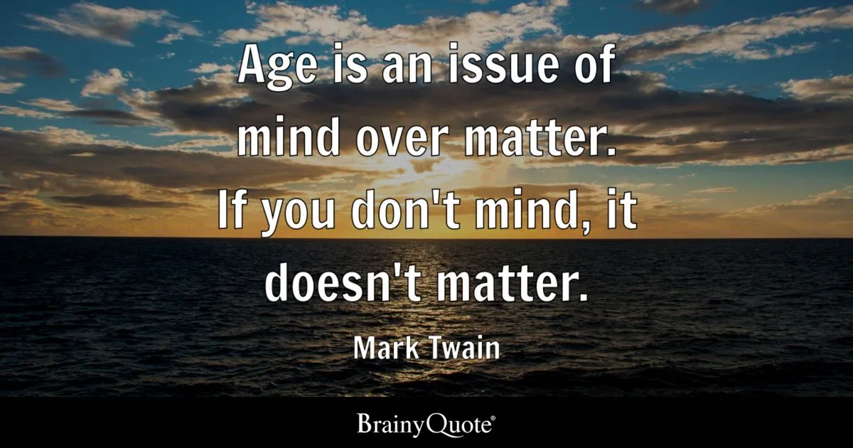 Age is an issue of mind over matter. If you don’t mind, it doesn’t matter.